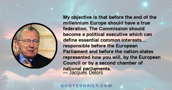 My objective is that before the end of the millennium Europe should have a true federation. The Commission should become a political executive which can define essential common interests... responsible before the