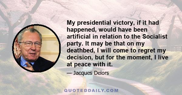 My presidential victory, if it had happened, would have been artificial in relation to the Socialist party. It may be that on my deathbed, I will come to regret my decision, but for the moment, I live at peace with it.