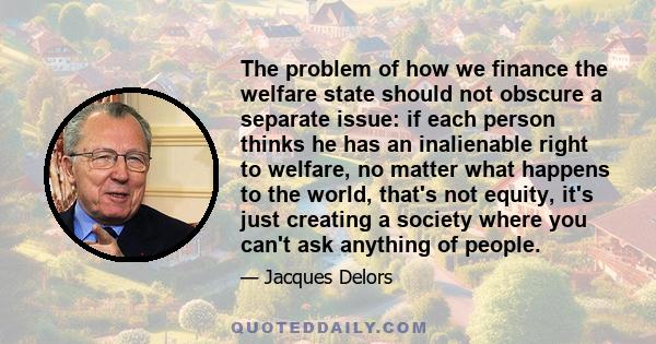 The problem of how we finance the welfare state should not obscure a separate issue: if each person thinks he has an inalienable right to welfare, no matter what happens to the world, that's not equity, it's just