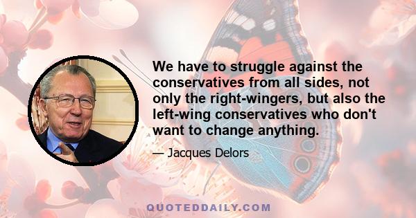 We have to struggle against the conservatives from all sides, not only the right-wingers, but also the left-wing conservatives who don't want to change anything.