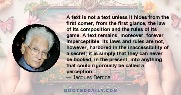 A text is not a text unless it hides from the first comer, from the first glance, the law of its composition and the rules of its game. A text remains, moreover, forever imperceptible. Its laws and rules are not,