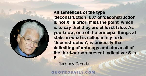 All sentences of the type 'deconstruction is X' or 'deconstruction is not X', a priori miss the point, which is to say that they are at least false. As you know, one of the principal things at stake in what is called in 