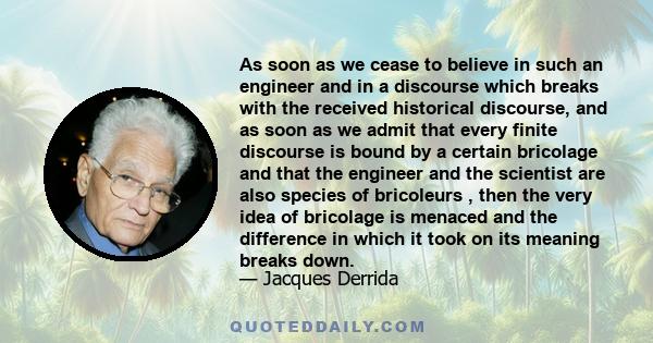 As soon as we cease to believe in such an engineer and in a discourse which breaks with the received historical discourse, and as soon as we admit that every finite discourse is bound by a certain bricolage and that the 