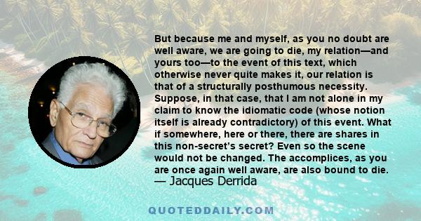 But because me and myself, as you no doubt are well aware, we are going to die, my relation—and yours too—to the event of this text, which otherwise never quite makes it, our relation is that of a structurally