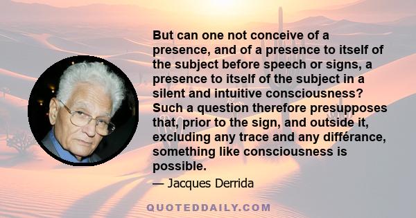 But can one not conceive of a presence, and of a presence to itself of the subject before speech or signs, a presence to itself of the subject in a silent and intuitive consciousness? Such a question therefore