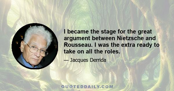 I became the stage for the great argument between Nietzsche and Rousseau. I was the extra ready to take on all the roles.