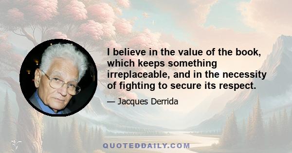 I believe in the value of the book, which keeps something irreplaceable, and in the necessity of fighting to secure its respect.