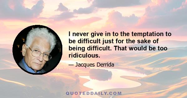 I never give in to the temptation to be difficult just for the sake of being difficult. That would be too ridiculous.