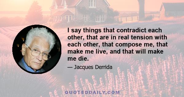 I say things that contradict each other, that are in real tension with each other, that compose me, that make me live, and that will make me die.