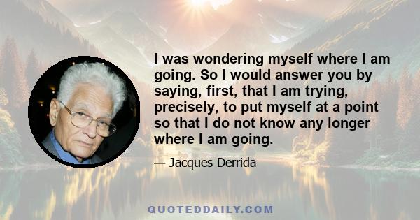 I was wondering myself where I am going. So I would answer you by saying, first, that I am trying, precisely, to put myself at a point so that I do not know any longer where I am going.