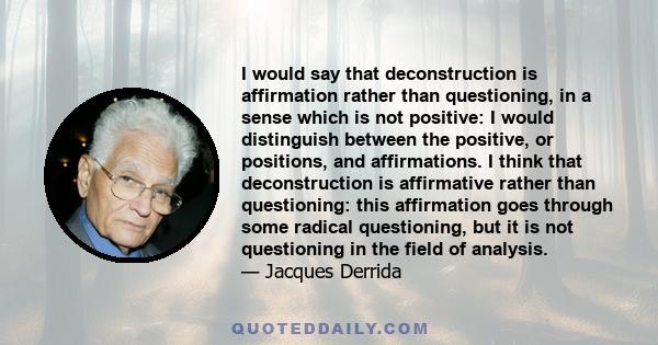 I would say that deconstruction is affirmation rather than questioning, in a sense which is not positive: I would distinguish between the positive, or positions, and affirmations. I think that deconstruction is