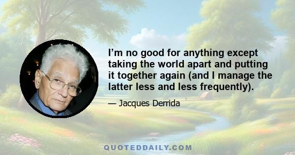 I’m no good for anything except taking the world apart and putting it together again (and I manage the latter less and less frequently).