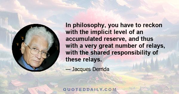 In philosophy, you have to reckon with the implicit level of an accumulated reserve, and thus with a very great number of relays, with the shared responsibility of these relays.