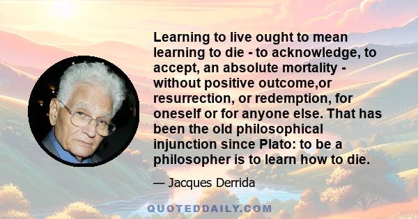 Learning to live ought to mean learning to die - to acknowledge, to accept, an absolute mortality - without positive outcome,or resurrection, or redemption, for oneself or for anyone else. That has been the old