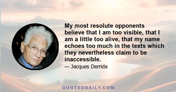 My most resolute opponents believe that I am too visible, that I am a little too alive, that my name echoes too much in the texts which they nevertheless claim to be inaccessible.