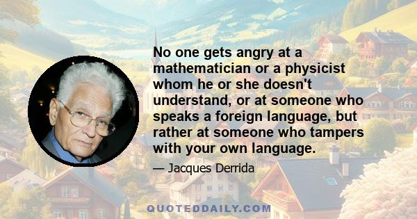 No one gets angry at a mathematician or a physicist whom he or she doesn't understand, or at someone who speaks a foreign language, but rather at someone who tampers with your own language.