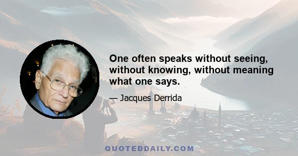 One often speaks without seeing, without knowing, without meaning what one says.