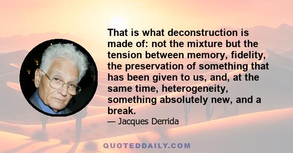 That is what deconstruction is made of: not the mixture but the tension between memory, fidelity, the preservation of something that has been given to us, and, at the same time, heterogeneity, something absolutely new,