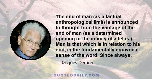 The end of man (as a factual anthropological limit) is announced to thought from the vantage of the end of man (as a determined opening or the infinity of a telos ). Man is that which is in relation to his end, in the