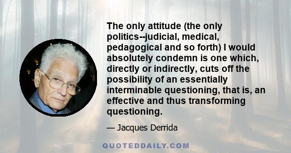 The only attitude (the only politics--judicial, medical, pedagogical and so forth) I would absolutely condemn is one which, directly or indirectly, cuts off the possibility of an essentially interminable questioning,