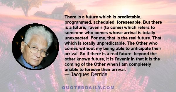 There is a future which is predictable, programmed, scheduled, foreseeable. But there is a future, l'avenir (to come) which refers to someone who comes whose arrival is totally unexpected. For me, that is the real