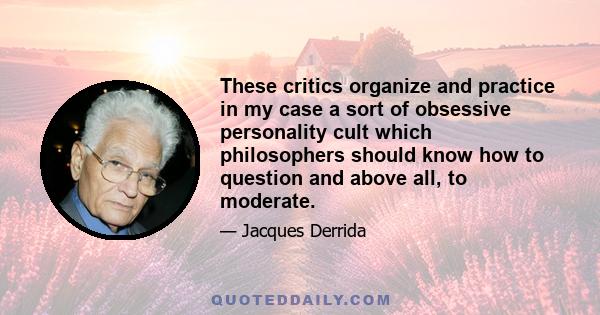 These critics organize and practice in my case a sort of obsessive personality cult which philosophers should know how to question and above all, to moderate.