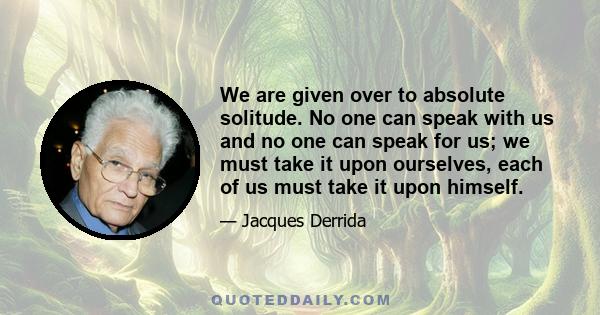 We are given over to absolute solitude. No one can speak with us and no one can speak for us; we must take it upon ourselves, each of us must take it upon himself.