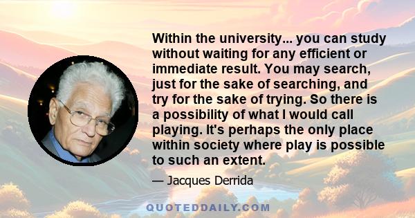 Within the university... you can study without waiting for any efficient or immediate result. You may search, just for the sake of searching, and try for the sake of trying. So there is a possibility of what I would