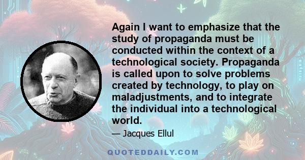 Again I want to emphasize that the study of propaganda must be conducted within the context of a technological society. Propaganda is called upon to solve problems created by technology, to play on maladjustments, and