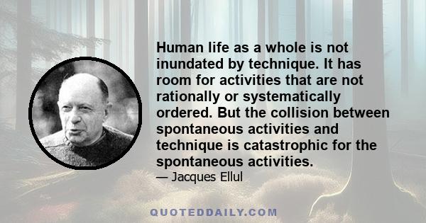 Human life as a whole is not inundated by technique. It has room for activities that are not rationally or systematically ordered. But the collision between spontaneous activities and technique is catastrophic for the