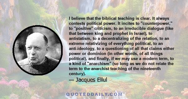 I believe that the biblical teaching is clear. It always contests political power. It incites to counterpower, to positive criticism, to an irreducible dialogue (like that between king and prophet in Israel), to