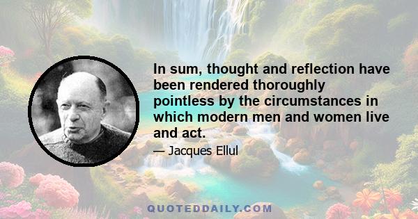 In sum, thought and reflection have been rendered thoroughly pointless by the circumstances in which modern men and women live and act.