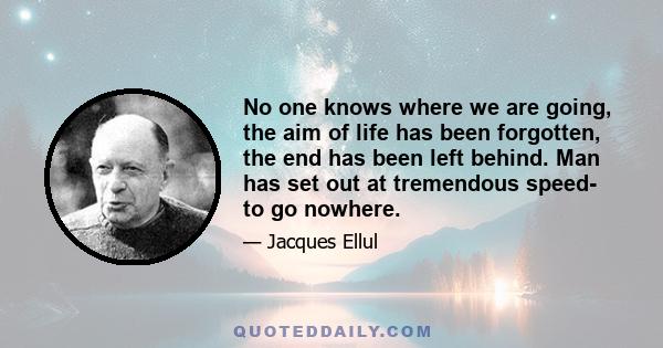 No one knows where we are going, the aim of life has been forgotten, the end has been left behind. Man has set out at tremendous speed- to go nowhere.