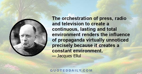 The orchestration of press, radio and television to create a continuous, lasting and total environment renders the influence of propaganda virtually unnoticed precisely because it creates a constant environment.