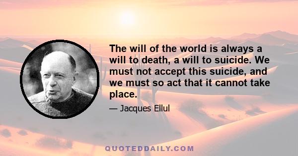 The will of the world is always a will to death, a will to suicide. We must not accept this suicide, and we must so act that it cannot take place.