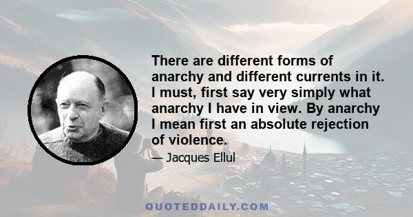 There are different forms of anarchy and different currents in it. I must, first say very simply what anarchy I have in view. By anarchy I mean first an absolute rejection of violence.