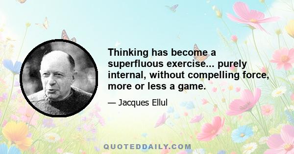 Thinking has become a superfluous exercise... purely internal, without compelling force, more or less a game.