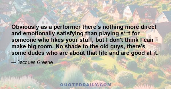 Obviously as a performer there's nothing more direct and emotionally satisfying than playing s**t for someone who likes your stuff, but I don't think I can make big room. No shade to the old guys, there's some dudes who 