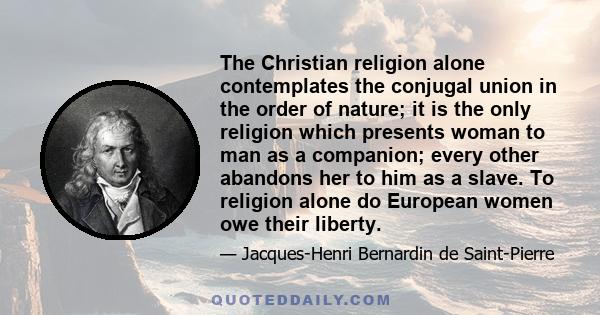 The Christian religion alone contemplates the conjugal union in the order of nature; it is the only religion which presents woman to man as a companion; every other abandons her to him as a slave. To religion alone do