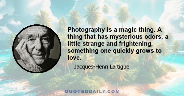 Photography is a magic thing. A thing that has mysterious odors, a little strange and frightening, something one quickly grows to love.