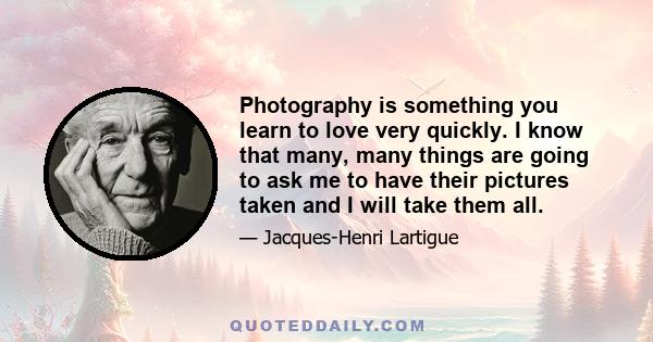 Photography is something you learn to love very quickly. I know that many, many things are going to ask me to have their pictures taken and I will take them all.