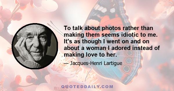 To talk about photos rather than making them seems idiotic to me. It's as though I went on and on about a woman I adored instead of making love to her.