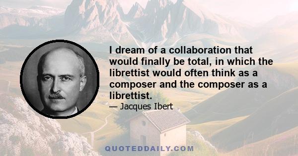 I dream of a collaboration that would finally be total, in which the librettist would often think as a composer and the composer as a librettist.