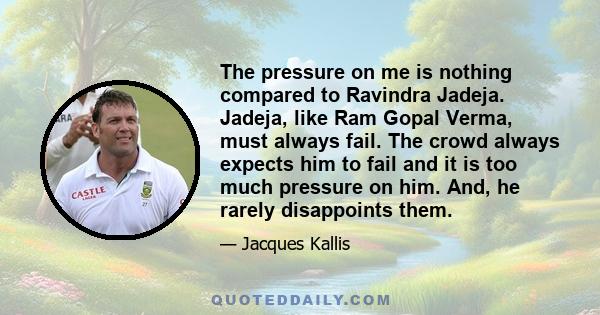 The pressure on me is nothing compared to Ravindra Jadeja. Jadeja, like Ram Gopal Verma, must always fail. The crowd always expects him to fail and it is too much pressure on him. And, he rarely disappoints them.