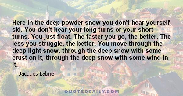 Here in the deep powder snow you don't hear yourself ski. You don't hear your long turns or your short turns. You just float. The faster you go, the better. The less you struggle, the better. You move through the deep