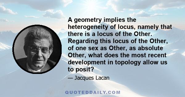 A geometry implies the heterogeneity of locus, namely that there is a locus of the Other. Regarding this locus of the Other, of one sex as Other, as absolute Other, what does the most recent development in topology