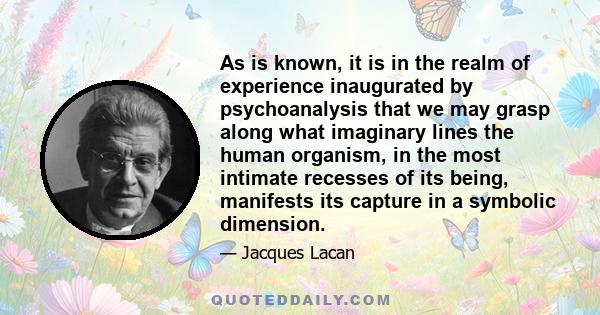 As is known, it is in the realm of experience inaugurated by psychoanalysis that we may grasp along what imaginary lines the human organism, in the most intimate recesses of its being, manifests its capture in a