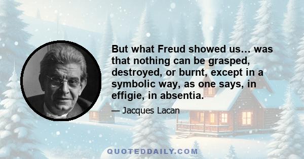 But what Freud showed us… was that nothing can be grasped, destroyed, or burnt, except in a symbolic way, as one says, in effigie, in absentia.