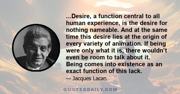 ...Desire, a function central to all human experience, is the desire for nothing nameable. And at the same time this desire lies at the origin of every variety of animation. If being were only what it is, there wouldn’t 