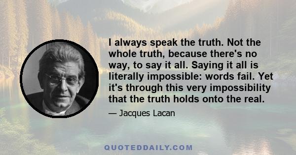 I always speak the truth. Not the whole truth, because there's no way, to say it all. Saying it all is literally impossible: words fail. Yet it's through this very impossibility that the truth holds onto the real.